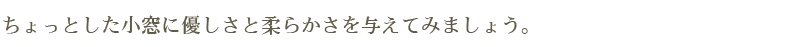 ちょっとした小窓に優しさと柔らかさを与えてみましょう。