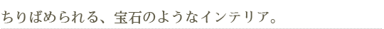 ちりばめられる、宝石のようなインテリア。