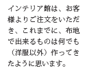 インテリア館は、お客様よりご注文をいただき、これまでに、布地で出来るものは何でも(洋服以外)作ってきたように思います。